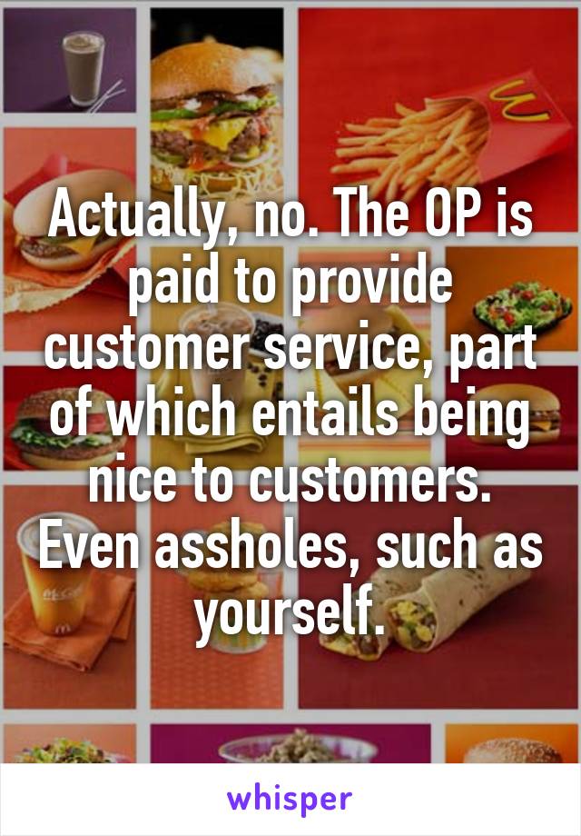 Actually, no. The OP is paid to provide customer service, part of which entails being nice to customers. Even assholes, such as yourself.