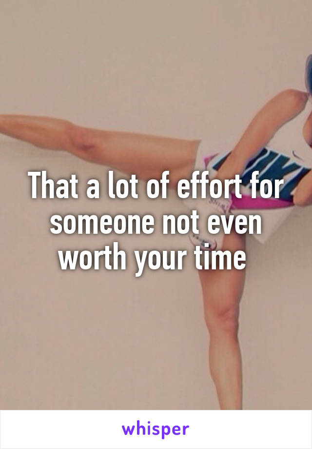 That a lot of effort for someone not even worth your time 