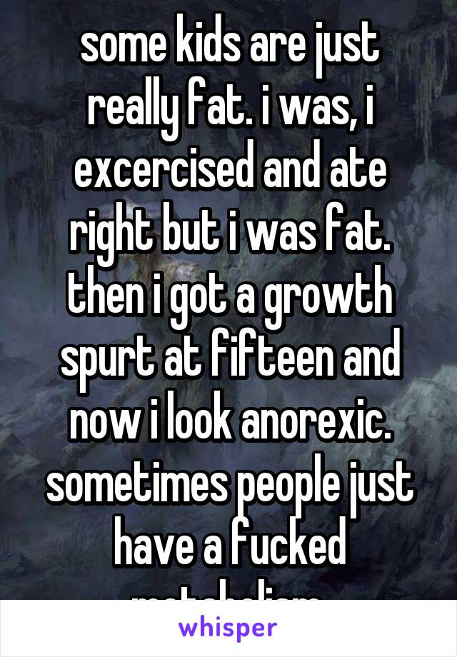 some kids are just really fat. i was, i excercised and ate right but i was fat. then i got a growth spurt at fifteen and now i look anorexic. sometimes people just have a fucked metabolism.