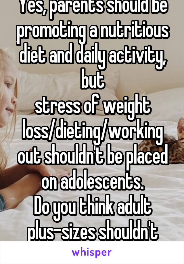 Yes, parents should be promoting a nutritious diet and daily activity, but
stress of weight loss/dieting/working out shouldn't be placed on adolescents.
Do you think adult plus-sizes shouldn't exist?