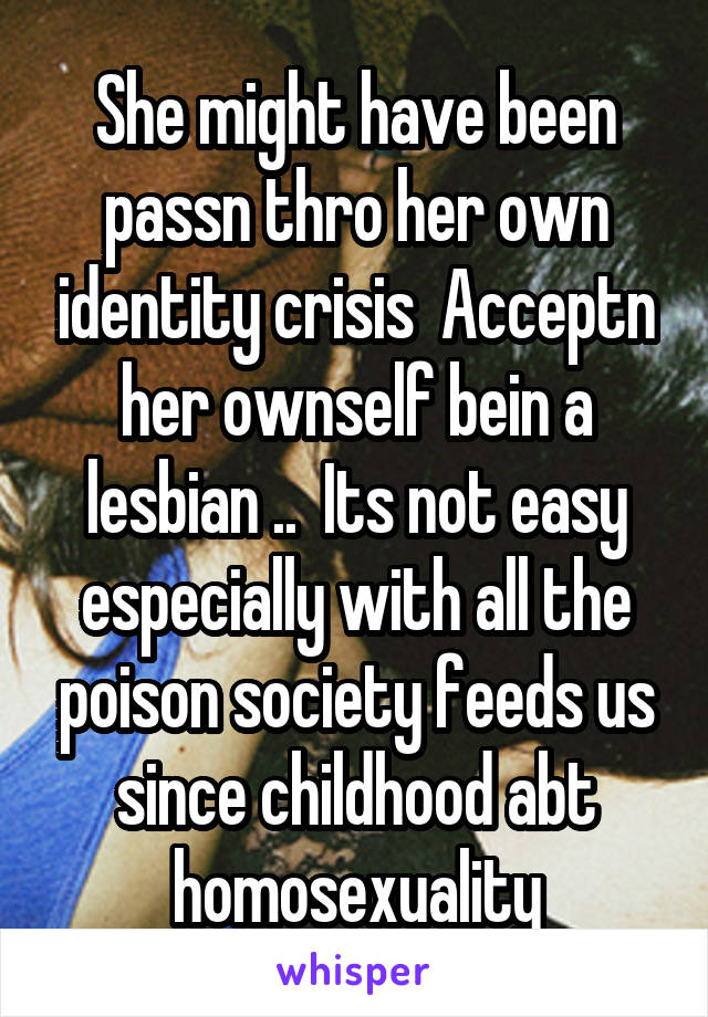 She might have been passn thro her own identity crisis  Acceptn her ownself bein a lesbian ..  Its not easy especially with all the poison society feeds us since childhood abt homosexuality