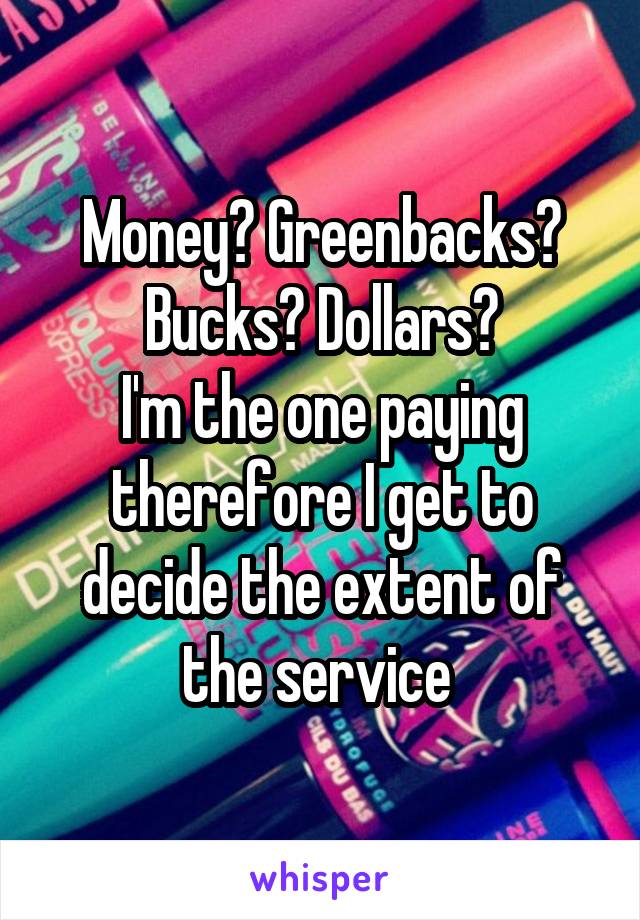 Money? Greenbacks? Bucks? Dollars?
I'm the one paying therefore I get to decide the extent of the service 