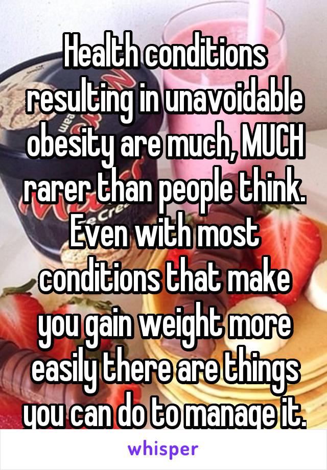 Health conditions resulting in unavoidable obesity are much, MUCH rarer than people think. Even with most conditions that make you gain weight more easily there are things you can do to manage it.