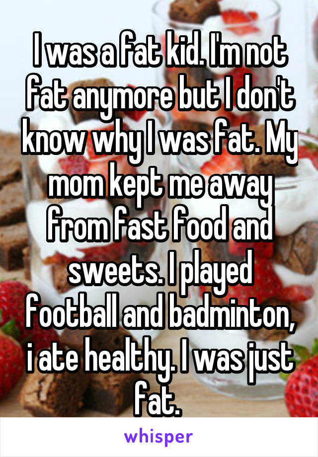 I was a fat kid. I'm not fat anymore but I don't know why I was fat. My mom kept me away from fast food and sweets. I played football and badminton, i ate healthy. I was just fat. 