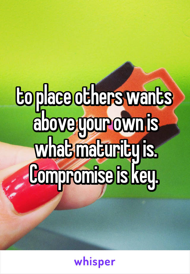 to place others wants  above your own is what maturity is. Compromise is key. 