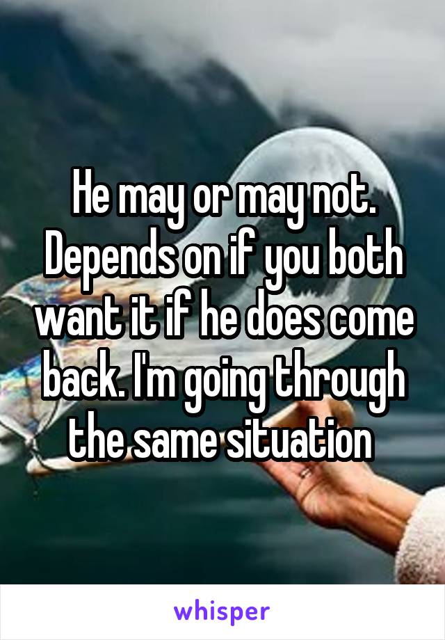 He may or may not. Depends on if you both want it if he does come back. I'm going through the same situation 