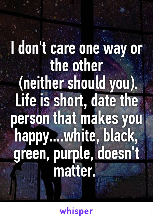 I don't care one way or the other
 (neither should you). Life is short, date the person that makes you happy....white, black, green, purple, doesn't matter. 