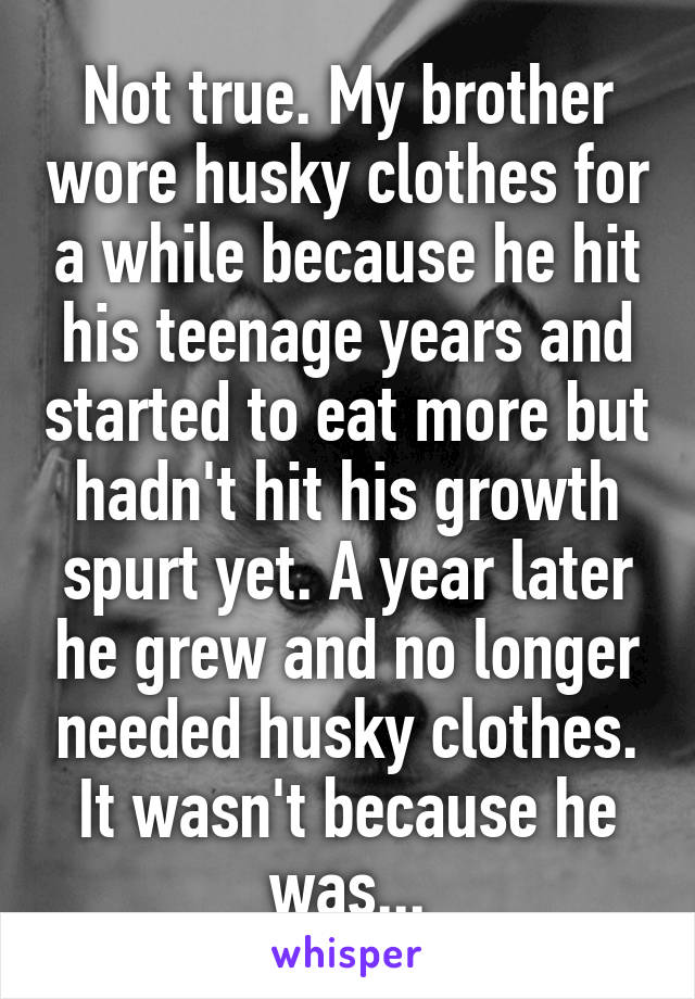 Not true. My brother wore husky clothes for a while because he hit his teenage years and started to eat more but hadn't hit his growth spurt yet. A year later he grew and no longer needed husky clothes. It wasn't because he was...