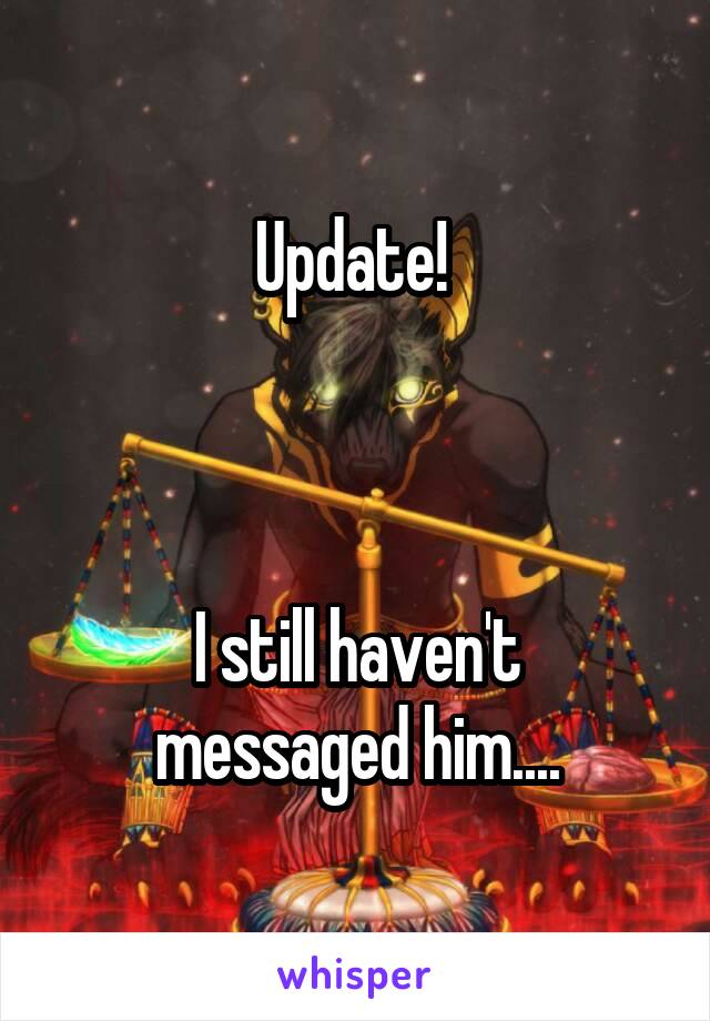 Update! 



I still haven't messaged him....