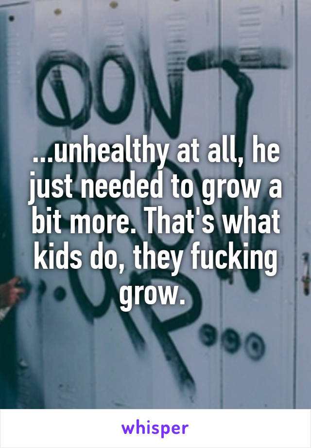 ...unhealthy at all, he just needed to grow a bit more. That's what kids do, they fucking grow. 