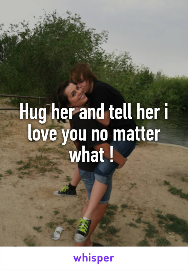 Hug her and tell her i love you no matter what ! 