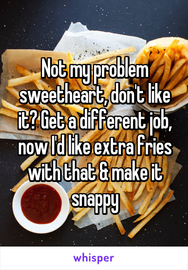 Not my problem sweetheart, don't like it? Get a different job, now I'd like extra fries with that & make it snappy