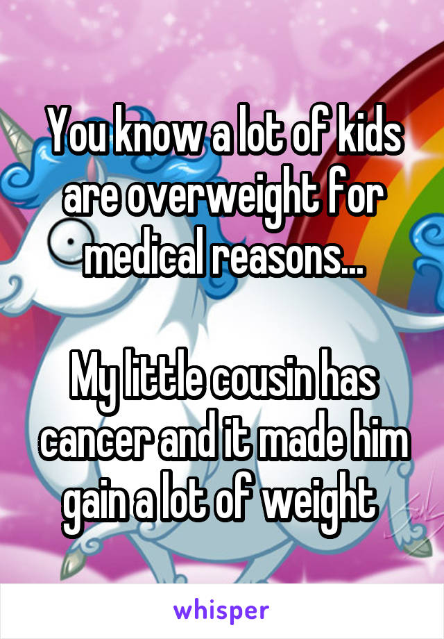 You know a lot of kids are overweight for medical reasons...

My little cousin has cancer and it made him gain a lot of weight 