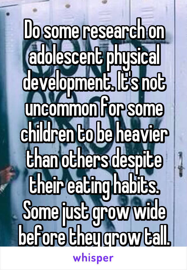 Do some research on adolescent physical development. It's not uncommon for some children to be heavier than others despite their eating habits. Some just grow wide before they grow tall.