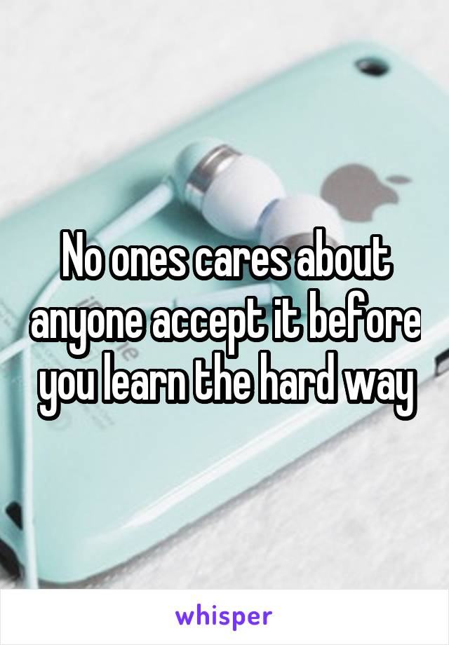 No ones cares about anyone accept it before you learn the hard way