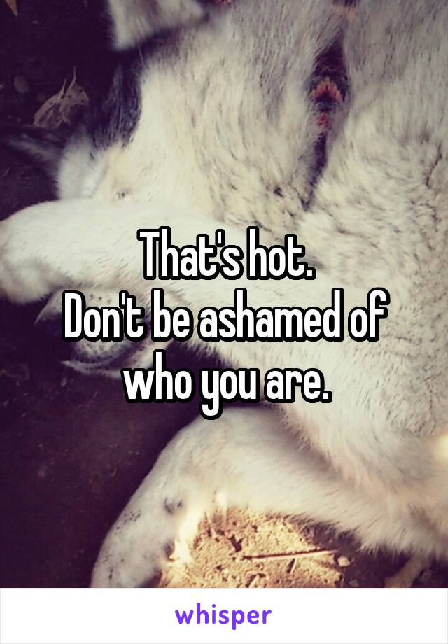 That's hot.
Don't be ashamed of who you are.