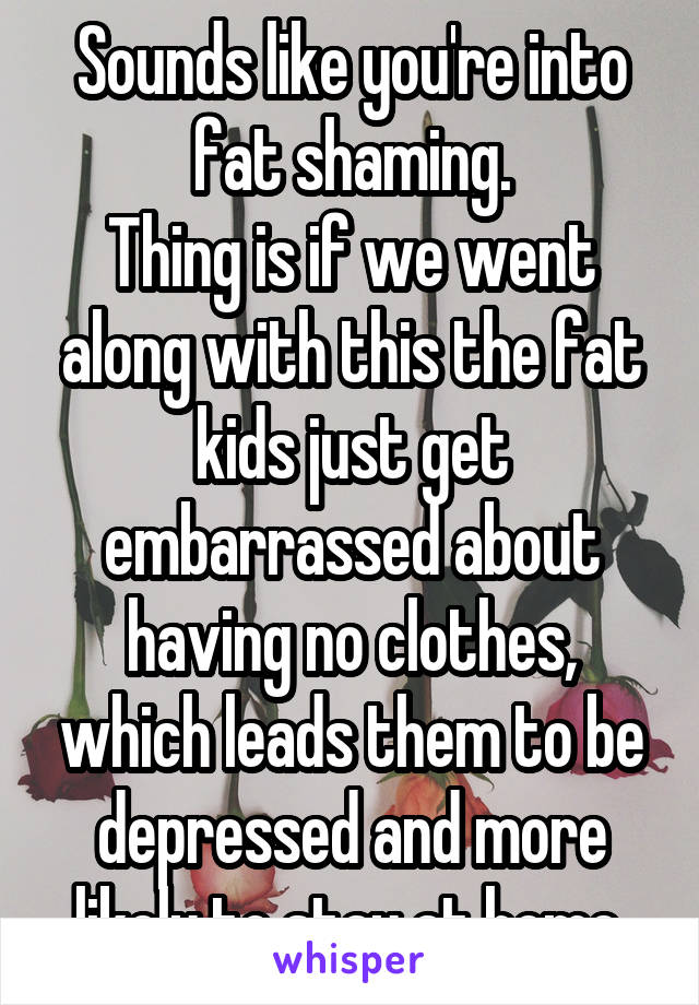 Sounds like you're into fat shaming.
Thing is if we went along with this the fat kids just get embarrassed about having no clothes, which leads them to be depressed and more likely to stay at home.