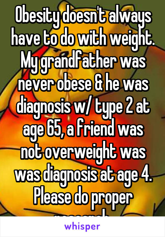 Obesity doesn't always have to do with weight. My grandfather was never obese & he was diagnosis w/ type 2 at age 65, a friend was not overweight was was diagnosis at age 4. Please do proper research.