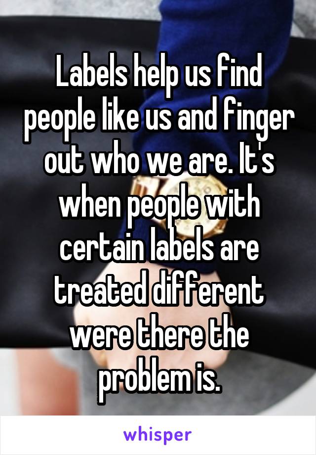 Labels help us find people like us and finger out who we are. It's when people with certain labels are treated different were there the problem is.