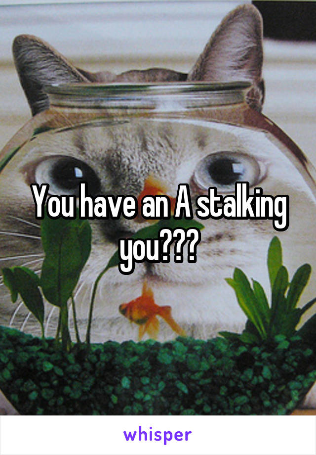 You have an A stalking you???