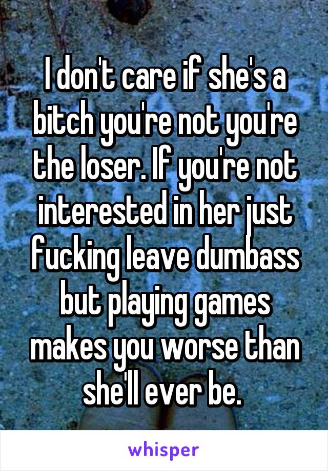 I don't care if she's a bitch you're not you're the loser. If you're not interested in her just fucking leave dumbass but playing games makes you worse than she'll ever be. 