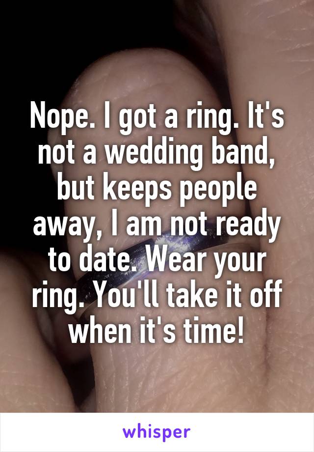Nope. I got a ring. It's not a wedding band, but keeps people away, I am not ready to date. Wear your ring. You'll take it off when it's time!