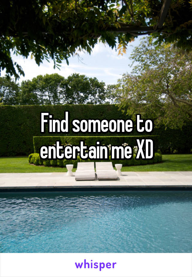 Find someone to entertain me XD