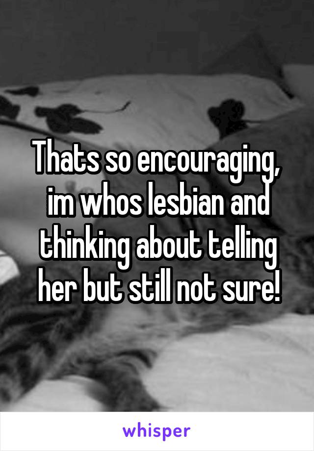 Thats so encouraging,  im whos lesbian and thinking about telling her but still not sure!