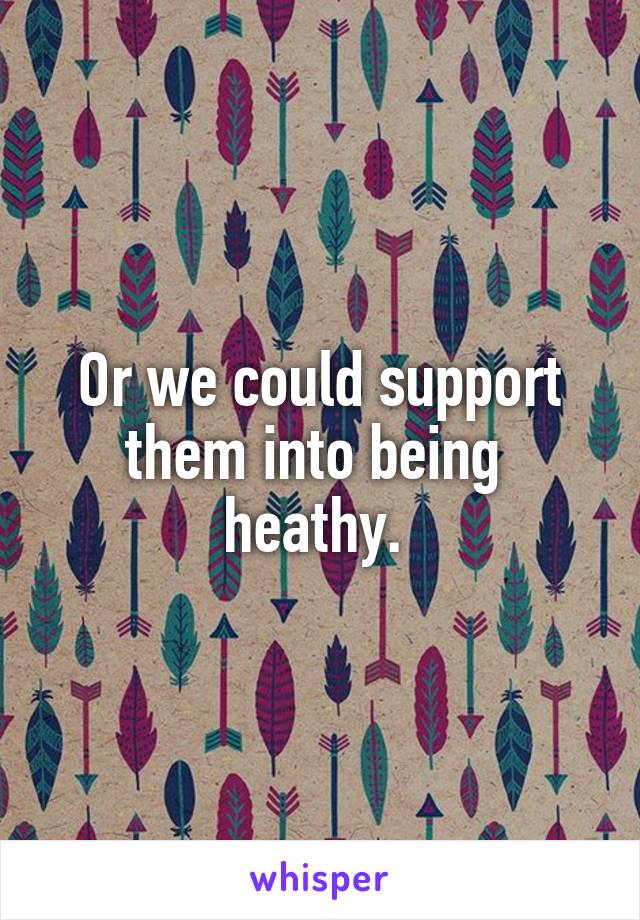 Or we could support them into being  heathy. 