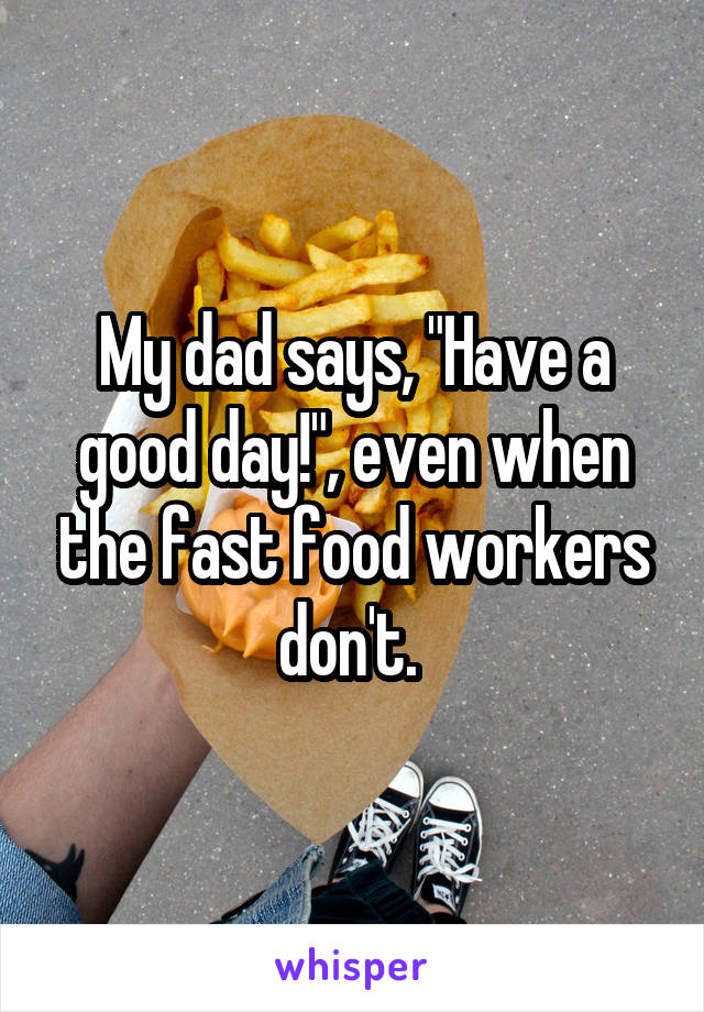 My dad says, "Have a good day!", even when the fast food workers don't. 