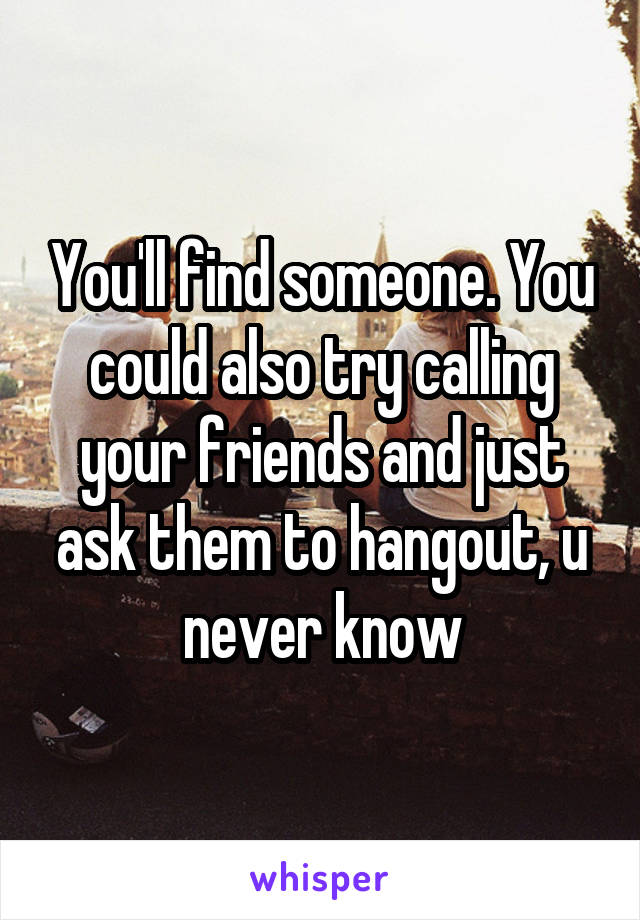 You'll find someone. You could also try calling your friends and just ask them to hangout, u never know