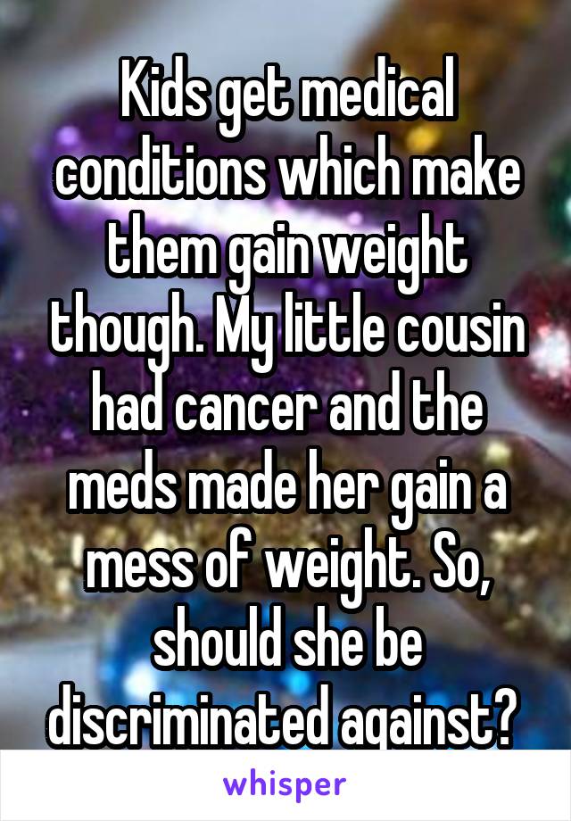 Kids get medical conditions which make them gain weight though. My little cousin had cancer and the meds made her gain a mess of weight. So, should she be discriminated against? 