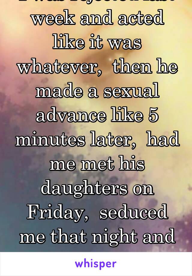 I was rejected last week and acted like it was whatever,  then he made a sexual advance like 5 minutes later,  had me met his daughters on Friday,  seduced me that night and again on Sat. Confusing!
