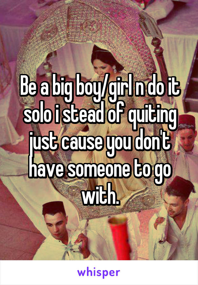 Be a big boy/girl n do it solo i stead of quiting just cause you don't have someone to go with.