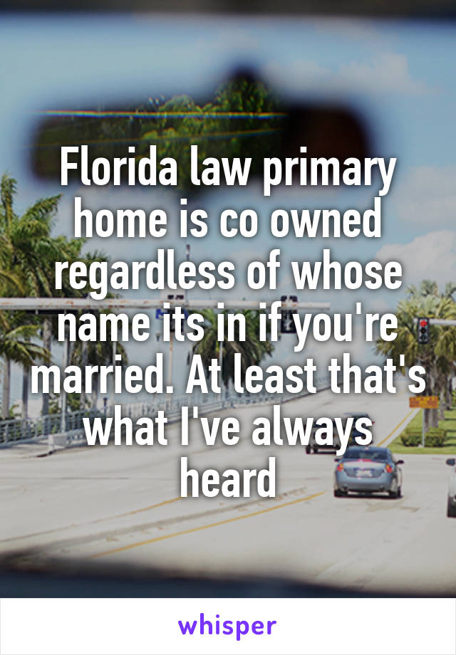 Florida law primary home is co owned regardless of whose name its in if you're married. At least that's what I've always heard