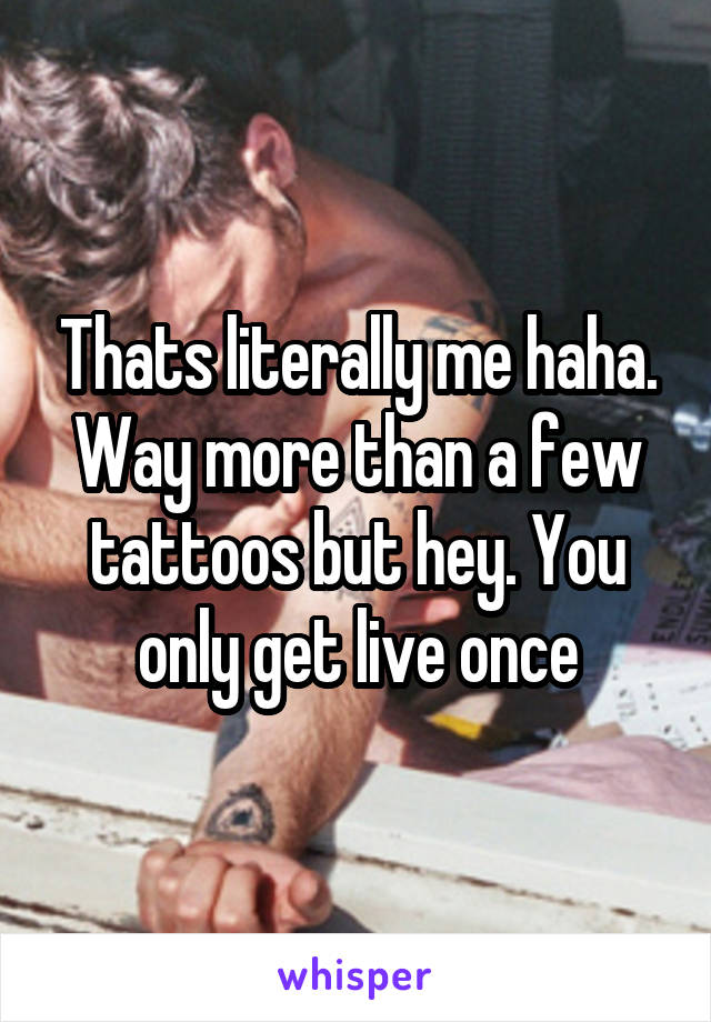 Thats literally me haha. Way more than a few tattoos but hey. You only get live once