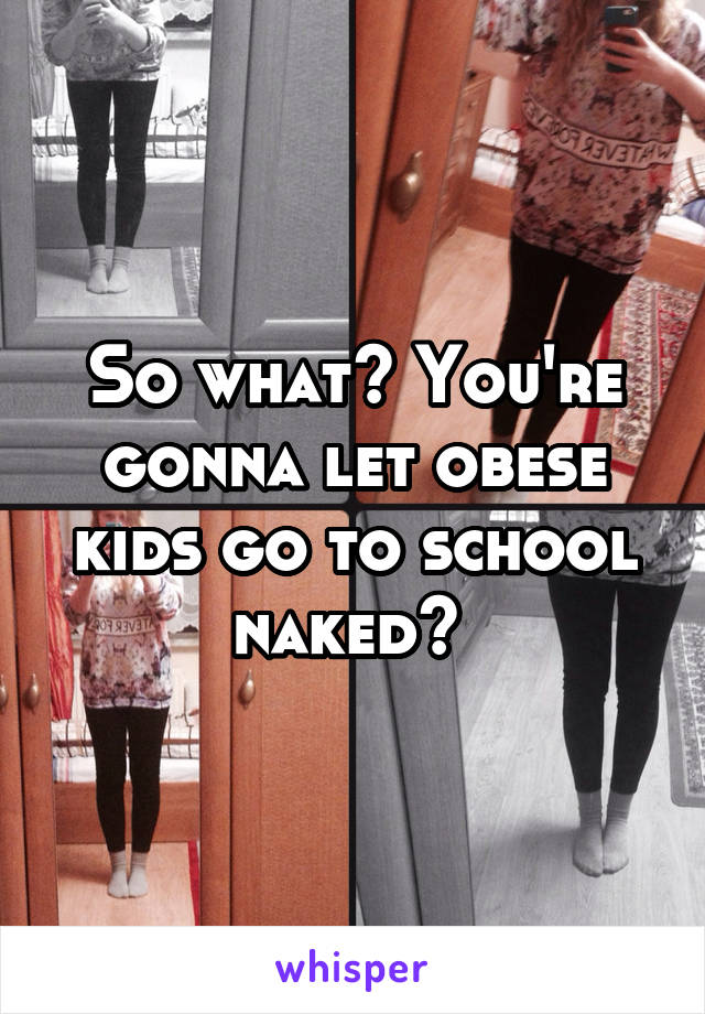 So what? You're gonna let obese kids go to school naked? 