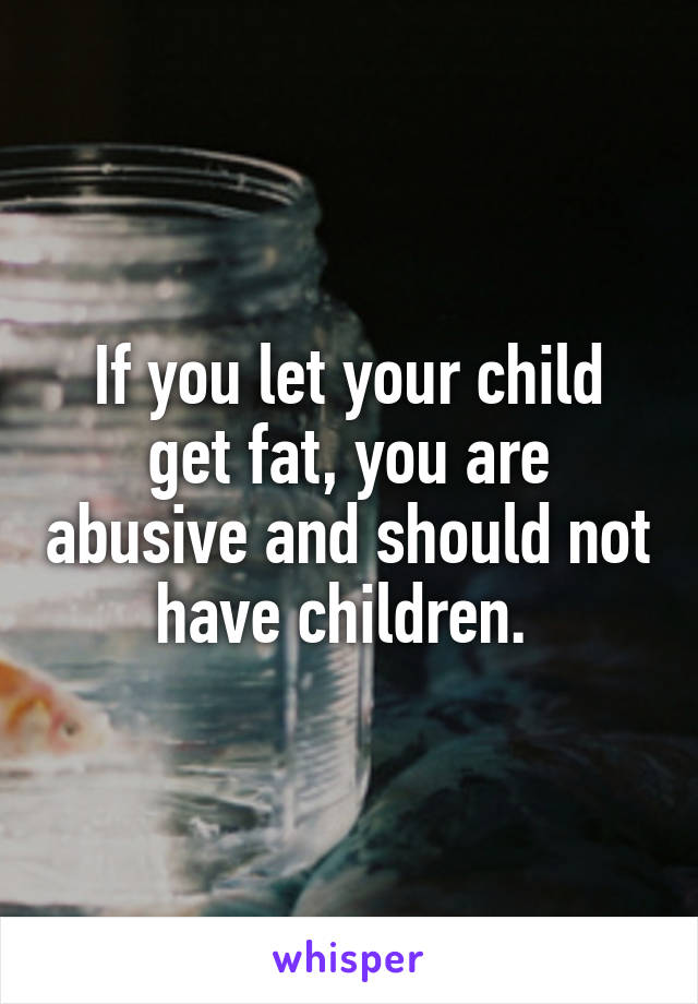 If you let your child get fat, you are abusive and should not have children. 