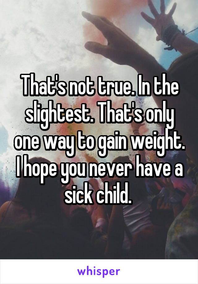 That's not true. In the slightest. That's only one way to gain weight. I hope you never have a sick child. 