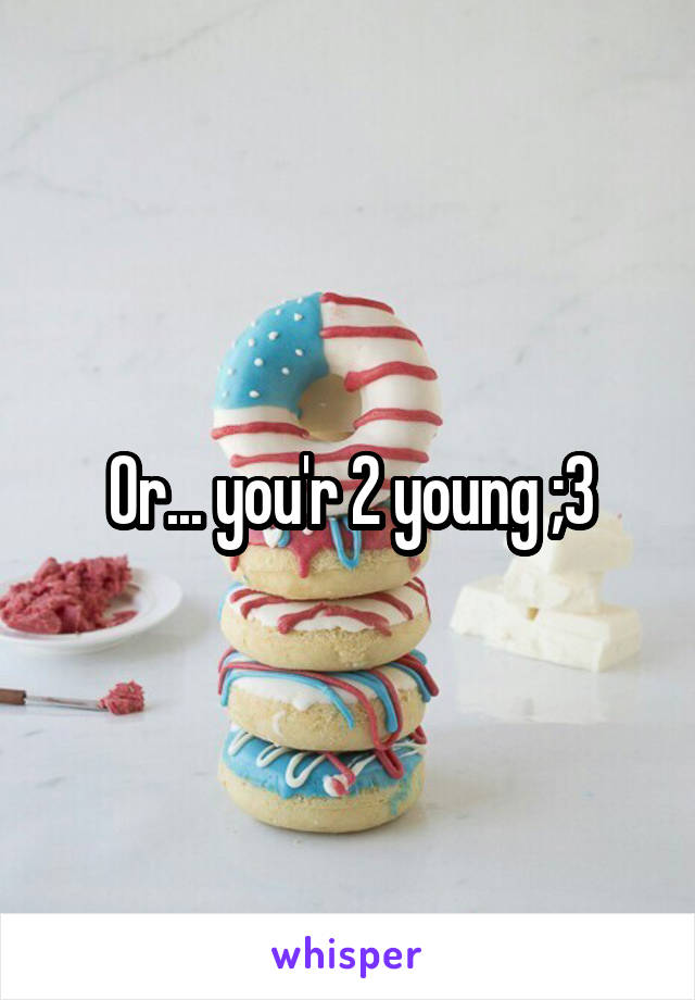 Or... you'r 2 young ;3