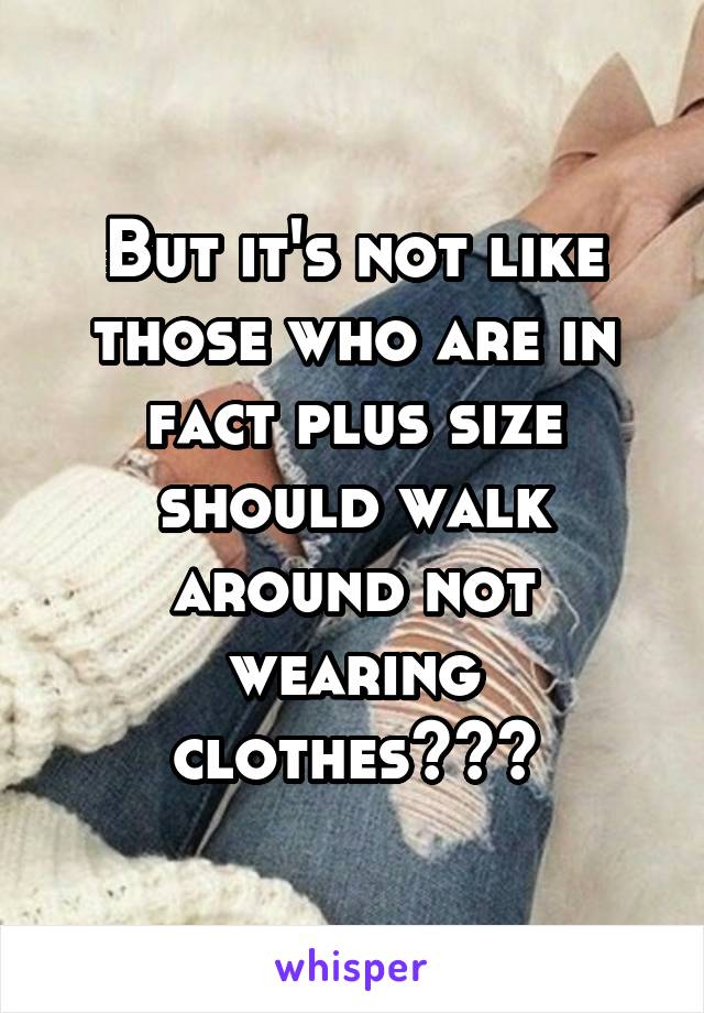 But it's not like those who are in fact plus size should walk around not wearing clothes???