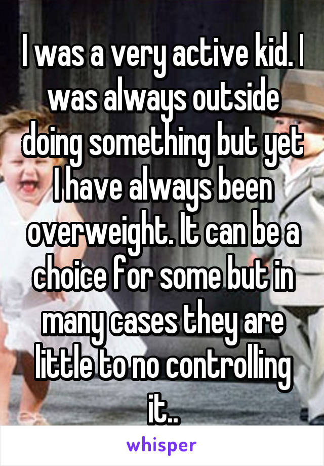 I was a very active kid. I was always outside doing something but yet I have always been overweight. It can be a choice for some but in many cases they are little to no controlling it..