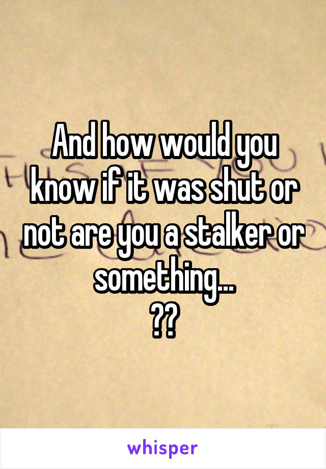 And how would you know if it was shut or not are you a stalker or something...
??