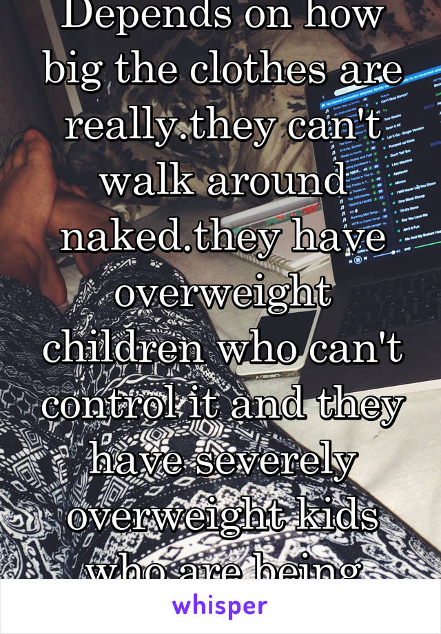 Depends on how big the clothes are really.they can't walk around naked.they have overweight children who can't control it and they have severely overweight kids who are being abused.