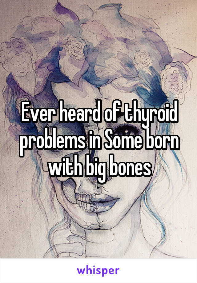 Ever heard of thyroid problems in Some born with big bones