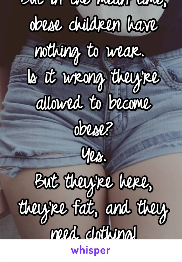 But in the mean time, obese children have nothing to wear. 
Is it wrong they're allowed to become obese?
Yes.
But they're here, they're fat, and they need clothing!
So stfu. 