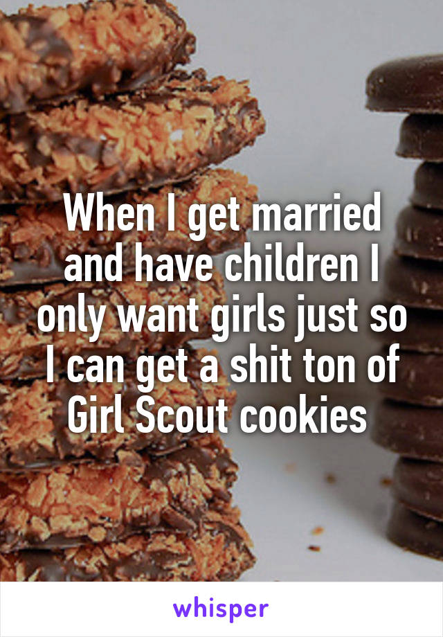 When I get married and have children I only want girls just so I can get a shit ton of Girl Scout cookies 