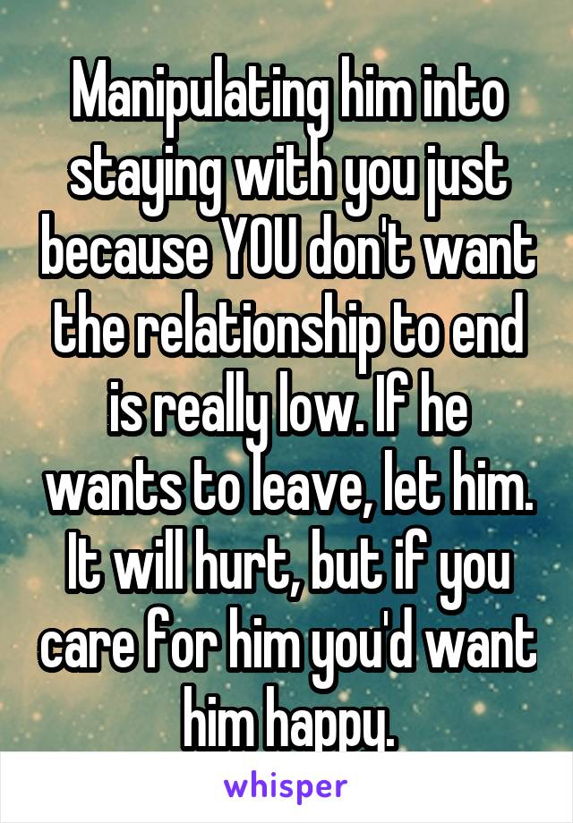 Manipulating him into staying with you just because YOU don't want the relationship to end is really low. If he wants to leave, let him. It will hurt, but if you care for him you'd want him happy.