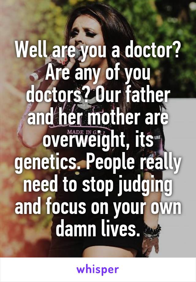 Well are you a doctor? Are any of you doctors? Our father and her mother are overweight, its genetics. People really need to stop judging and focus on your own damn lives.