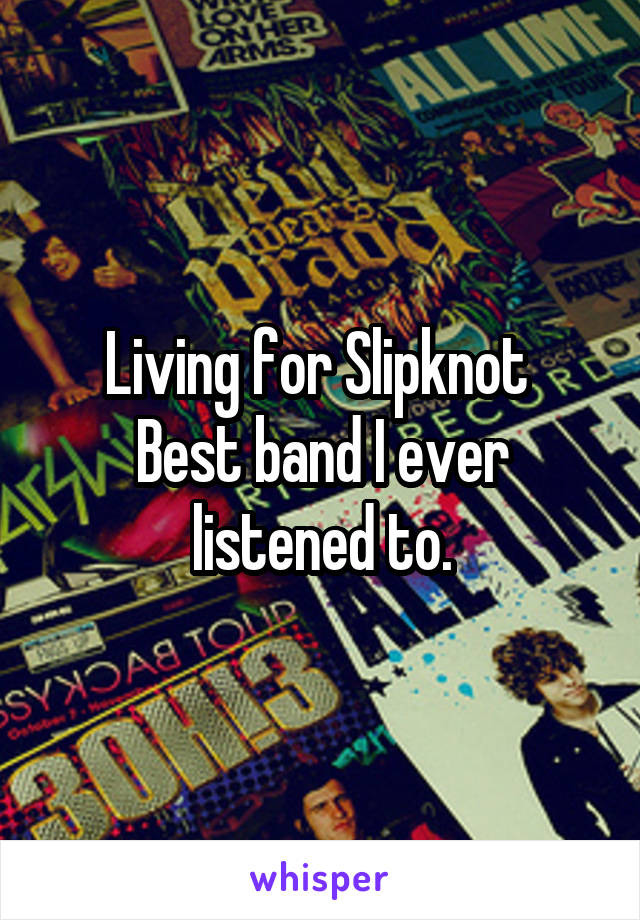 Living for Slipknot 
Best band I ever listened to.